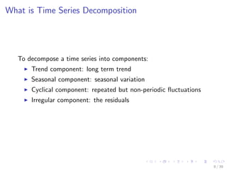What is Time Series Decomposition
To decompose a time series into components:
Trend component: long term trend
Seasonal component: seasonal variation
Cyclical component: repeated but non-periodic ﬂuctuations
Irregular component: the residuals
8 / 39
 