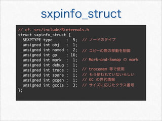 sxpinfo_struct
// cf. src/include/Rinternals.h
struct sxpinfo_struct {
   SEXPTYPE type      : 5; // ノードのタイプ
   unsigned int obj   : 1;
   unsigned int named : 2; // コピーの際の挙動を制御
   unsigned int gp    : 16;
   unsigned int mark : 1; // Mark-and-Sweap の mark
   unsigned int debug : 1;
   unsigned int trace : 1; // tracemem 等で使用
   unsigned int spare : 1; // もう使われていないらしい
   unsigned int gcgen : 1; // GC の世代情報
   unsigned int gccls : 3; // サイズに応じたクラス番号
};
 