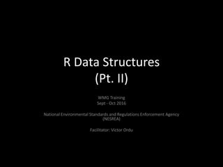 R Data Structures
(Pt. II)
WMG Training
Sept - Oct 2016
National Environmental Standards and Regulations Enforcement Agency
(NESREA)
Facilitator: Victor Ordu
 