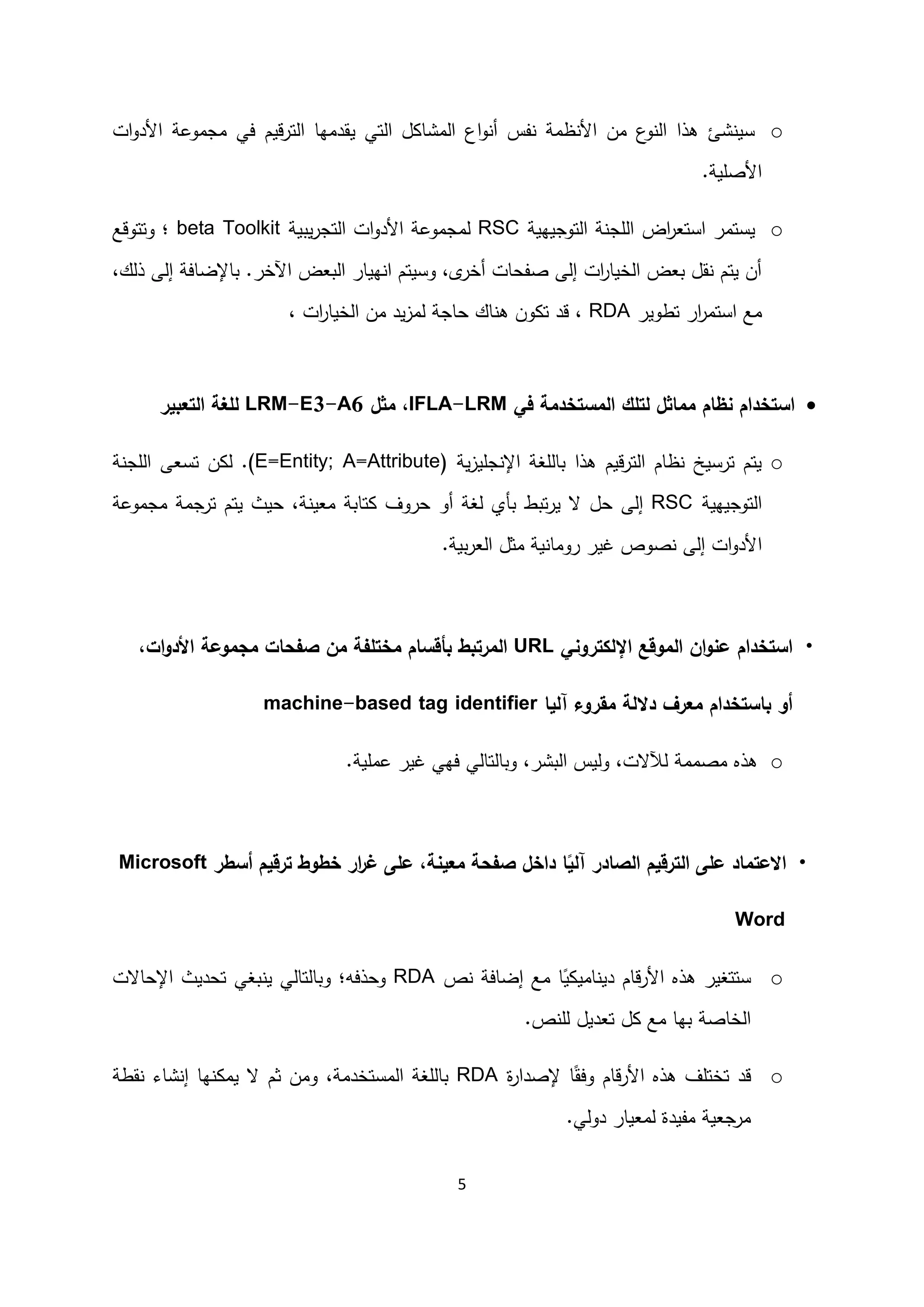 5
o‫ي‬ ‫تي‬ ‫ا‬ ‫ل‬ ‫مشا‬ ‫ا‬ ‫اع‬‫و‬ ‫أ‬ ‫فس‬ ‫ظمة‬ ‫ا‬ ‫من‬ ‫ع‬‫و‬ ‫ا‬ ‫هذا‬ ‫شئ‬ ‫سي‬‫ات‬‫و‬‫د‬ ‫ا‬ ‫مجموعة‬ ‫في‬ ‫قيم‬‫ر‬‫ت‬ ‫ا‬ ‫قدمها‬
‫صلية‬ ‫ا‬.
o‫اض‬‫ر‬‫استع‬ ‫يستمر‬‫توجيهية‬ ‫ا‬ ‫ة‬ ‫لج‬ ‫ا‬RSC‫يبية‬‫ر‬‫تج‬ ‫ا‬ ‫ات‬‫و‬‫د‬ ‫ا‬ ‫مجموعة‬beta Toolkit‫؛‬‫وت‬‫توقع‬
،‫ك‬ ‫ذ‬ ‫ى‬ ‫إ‬ ‫باإلضافة‬ .‫اآلخر‬ ‫بعض‬ ‫ا‬ ‫هيار‬ ‫ا‬ ‫وسيتم‬ ،‫ى‬‫أخر‬ ‫صفحات‬ ‫ى‬ ‫إ‬ ‫ات‬‫ر‬‫خيا‬ ‫ا‬ ‫بعض‬ ‫قل‬ ‫يتم‬ ‫أن‬
‫تطوير‬ ‫ار‬‫ر‬‫استم‬ ‫مع‬RDA‫يد‬‫ز‬‫م‬ ‫حاجة‬ ‫اك‬ ‫ه‬ ‫ون‬ ‫ت‬ ‫قد‬ ،، ‫ات‬‫ر‬‫خيا‬ ‫ا‬ ‫من‬
‫في‬ ‫مستخدمة‬ ‫ا‬ ‫تلك‬ ‫مماثل‬ ‫نظام‬ ‫استخدام‬IFLA-LRM‫مثل‬ ،LRM-E3-A6‫تعبير‬ ‫ا‬ ‫لغة‬
o‫ية‬‫ز‬‫جلي‬ ‫اإل‬ ‫لغة‬ ‫با‬ ‫هذا‬ ‫قيم‬‫ر‬‫ت‬ ‫ا‬ ‫ظام‬ ‫ترسيخ‬ ‫يتم‬(E=Entity; A=Attribute).‫ن‬‫ت‬‫سعى‬‫ة‬ ‫لج‬ ‫ا‬
‫توجيهية‬ ‫ا‬RSC‫ى‬ ‫إ‬‫أو‬ ‫غة‬ ‫بأي‬ ‫تبط‬‫ر‬‫ي‬ ‫ا‬ ‫حل‬‫ة‬ ‫معي‬ ‫تابة‬ ‫حروف‬‫مجموعة‬ ‫ترجمة‬ ‫يتم‬ ‫حيث‬ ،
‫ا‬‫بية‬‫ر‬‫ع‬ ‫ا‬ ‫مثل‬ ‫ية‬ ‫روما‬ ‫غير‬ ‫صوص‬ ‫ى‬ ‫إ‬ ‫ات‬‫و‬‫د‬.
•‫استخدام‬‫تروني‬ ‫اإل‬ ‫موقع‬ ‫ا‬ ‫ان‬‫و‬‫عن‬URL،‫ات‬‫و‬‫األد‬ ‫مجموعة‬ ‫صفحات‬ ‫من‬ ‫مختلفة‬ ‫بأقسام‬ ‫مرتبط‬ ‫ا‬
‫معرف‬ ‫باستخدام‬ ‫أو‬‫ة‬ ‫دال‬‫يا‬ ‫آ‬ ‫مقروء‬machine-based tag identifier
o‫هذ‬‫عملي‬ ‫غير‬ ‫فهي‬ ‫ي‬ ‫تا‬ ‫وبا‬ ،‫بشر‬ ‫ا‬ ‫يس‬‫و‬ ،‫ات‬ ‫مصممة‬‫ة‬.
•‫ا‬ ‫ترقيم‬ ‫ا‬ ‫على‬ ‫االعتماد‬‫صادر‬‫ترقيم‬ ‫خطوط‬ ‫ار‬‫ر‬‫غ‬ ‫على‬ ،‫معينة‬ ‫صفحة‬ ‫داخل‬ ‫ا‬ً‫ي‬ ‫آ‬‫أ‬‫سطر‬Microsoft
Word
o‫ص‬ ‫إضافة‬ ‫مع‬ ‫ا‬ً‫ي‬ ‫امي‬ ‫دي‬ ‫قام‬‫ر‬ ‫ا‬ ‫هذ‬ ‫ستتغير‬RDA‫ي‬ ‫ي‬ ‫تا‬ ‫وبا‬ ‫وحذفه؛‬‫بغي‬‫اإل‬ ‫تحديث‬‫حاات‬
‫به‬ ‫خاصة‬ ‫ا‬‫ا‬‫ص‬ ‫ل‬ ‫تعديل‬ ‫ل‬ ‫مع‬.
o‫إلصدار‬ ‫ا‬ً‫وفق‬ ‫قام‬‫ر‬ ‫ا‬ ‫هذ‬ ‫تختلف‬ ‫قد‬‫ة‬RDA‫لغة‬ ‫با‬‫مستخدمة‬ ‫ا‬‫و‬ ،‫ثم‬ ‫من‬‫قطة‬ ‫شاء‬ ‫إ‬ ‫ها‬ ‫يم‬ ‫ا‬
.‫ي‬‫دو‬ ‫معيار‬ ‫مفيدة‬ ‫مرجعية‬
 