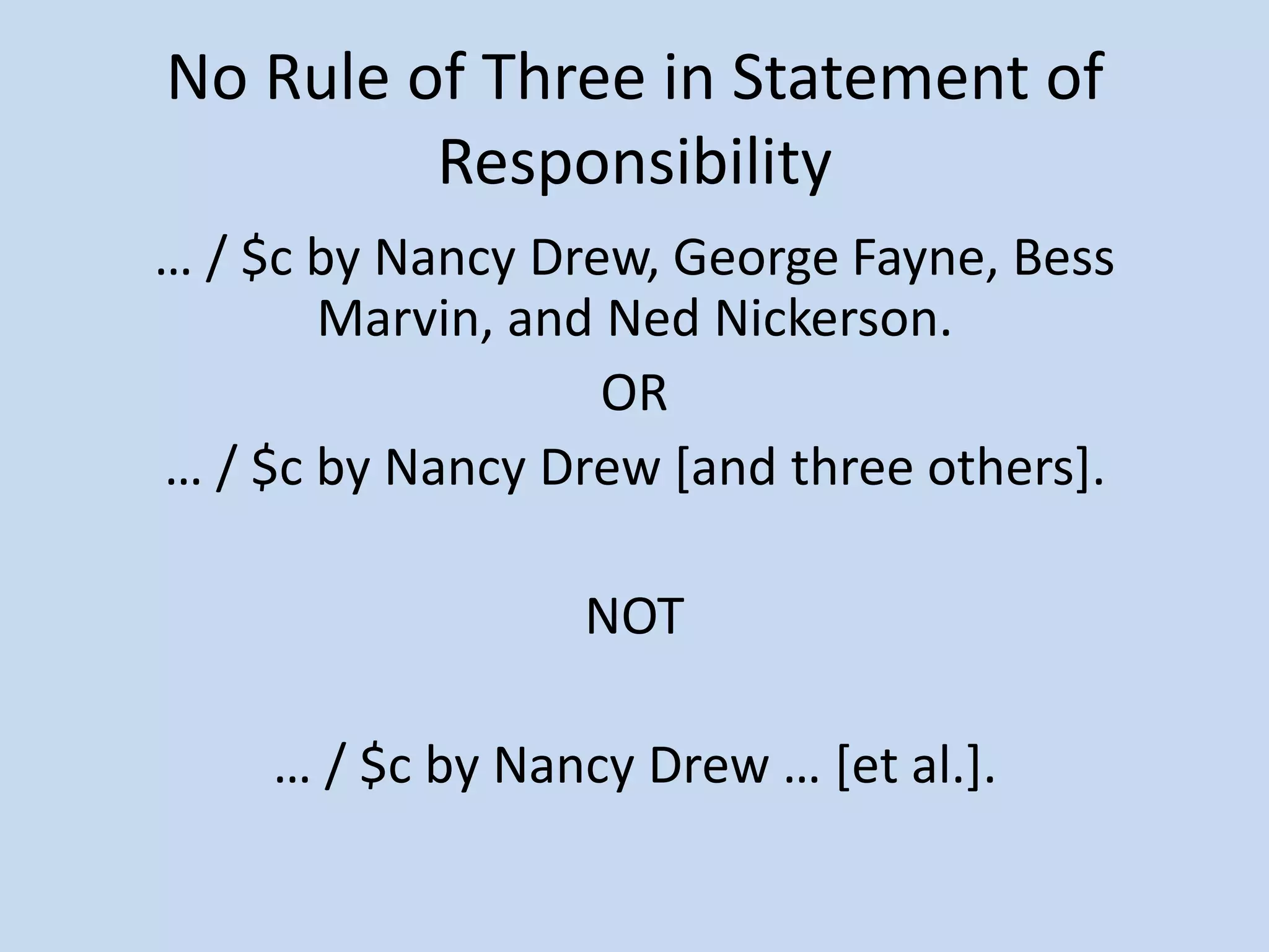 No Rule of Three in Statement of
         Responsibility
… / $c by Nancy Drew, George Fayne, Bess
       Marvin, and Ned Nickerson.
                   OR
… / $c by Nancy Drew *and three others+.

                 NOT

    … / $c by Nancy Drew … *et al.+.
 