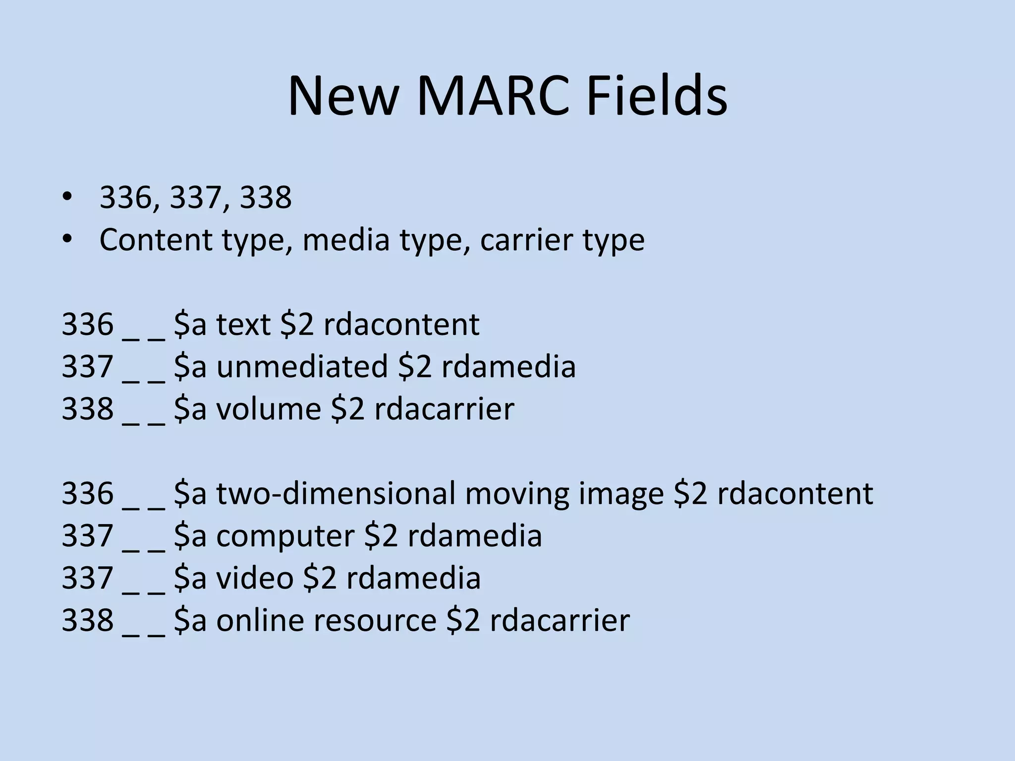 New MARC Fields
• 336, 337, 338
• Content type, media type, carrier type

336 _ _ $a text $2 rdacontent
337 _ _ $a unmediated $2 rdamedia
338 _ _ $a volume $2 rdacarrier

336 _ _ $a two-dimensional moving image $2 rdacontent
337 _ _ $a computer $2 rdamedia
337 _ _ $a video $2 rdamedia
338 _ _ $a online resource $2 rdacarrier
 