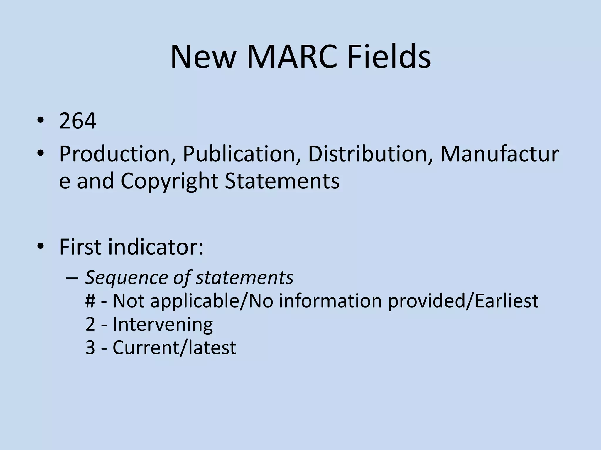 New MARC Fields
• 264
• Production, Publication, Distribution, Manufactur
  e and Copyright Statements

• First indicator:
   – Sequence of statements
     # - Not applicable/No information provided/Earliest
     2 - Intervening
     3 - Current/latest
 