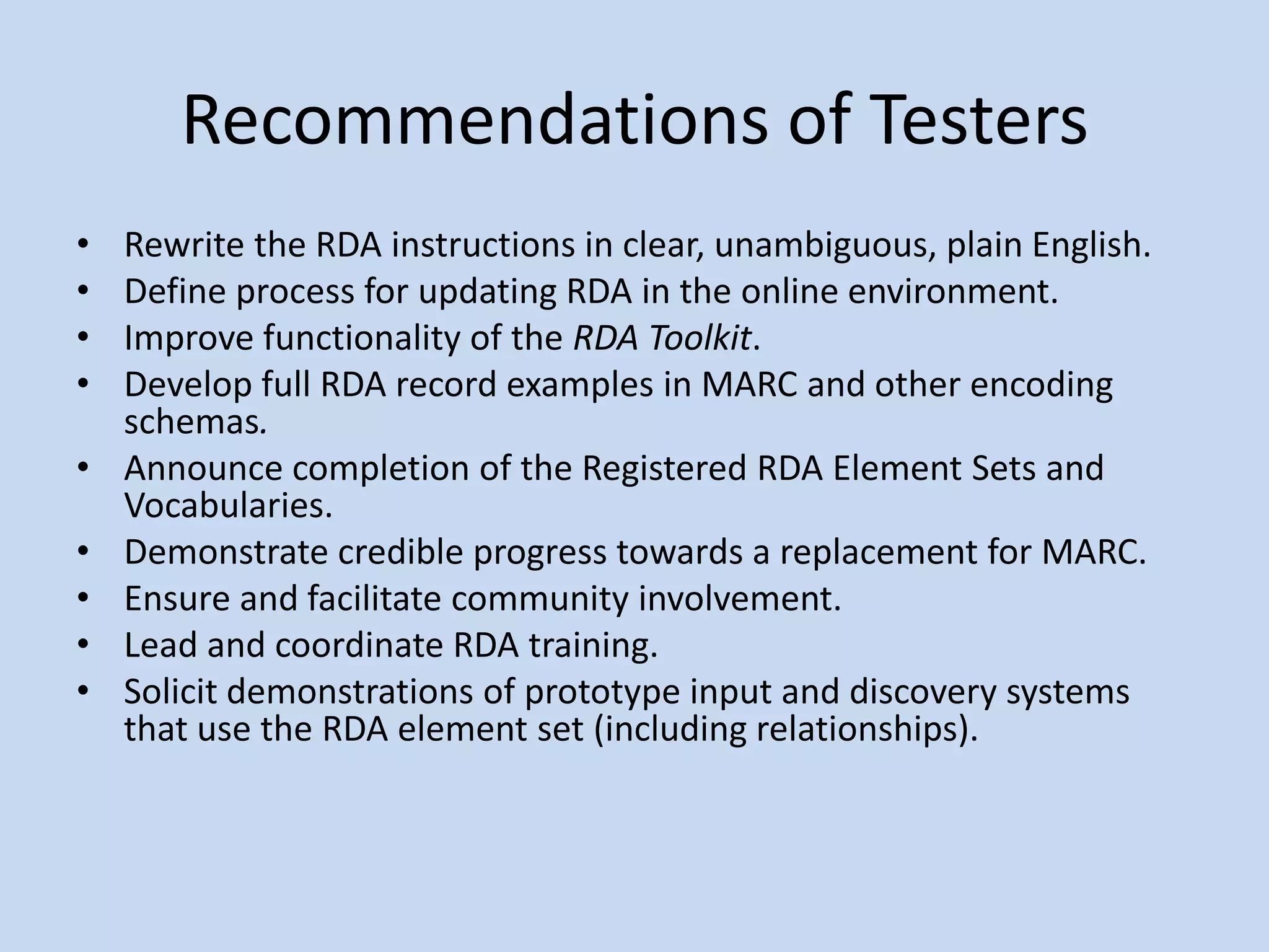 Recommendations of Testers
•   Rewrite the RDA instructions in clear, unambiguous, plain English.
•   Define process for updating RDA in the online environment.
•   Improve functionality of the RDA Toolkit.
•   Develop full RDA record examples in MARC and other encoding
    schemas.
•   Announce completion of the Registered RDA Element Sets and
    Vocabularies.
•   Demonstrate credible progress towards a replacement for MARC.
•   Ensure and facilitate community involvement.
•   Lead and coordinate RDA training.
•   Solicit demonstrations of prototype input and discovery systems
    that use the RDA element set (including relationships).
 