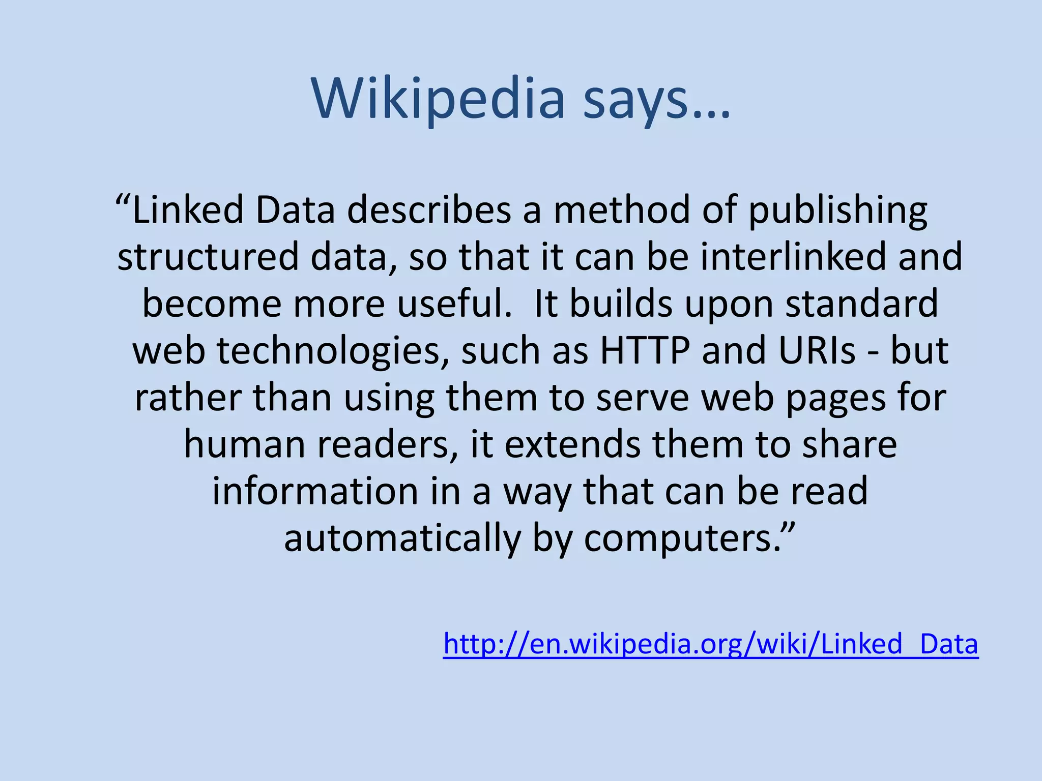 Wikipedia says…
“Linked Data describes a method of publishing
structured data, so that it can be interlinked and
  become more useful. It builds upon standard
 web technologies, such as HTTP and URIs - but
 rather than using them to serve web pages for
    human readers, it extends them to share
     information in a way that can be read
          automatically by computers.”

                   http://en.wikipedia.org/wiki/Linked_Data
 