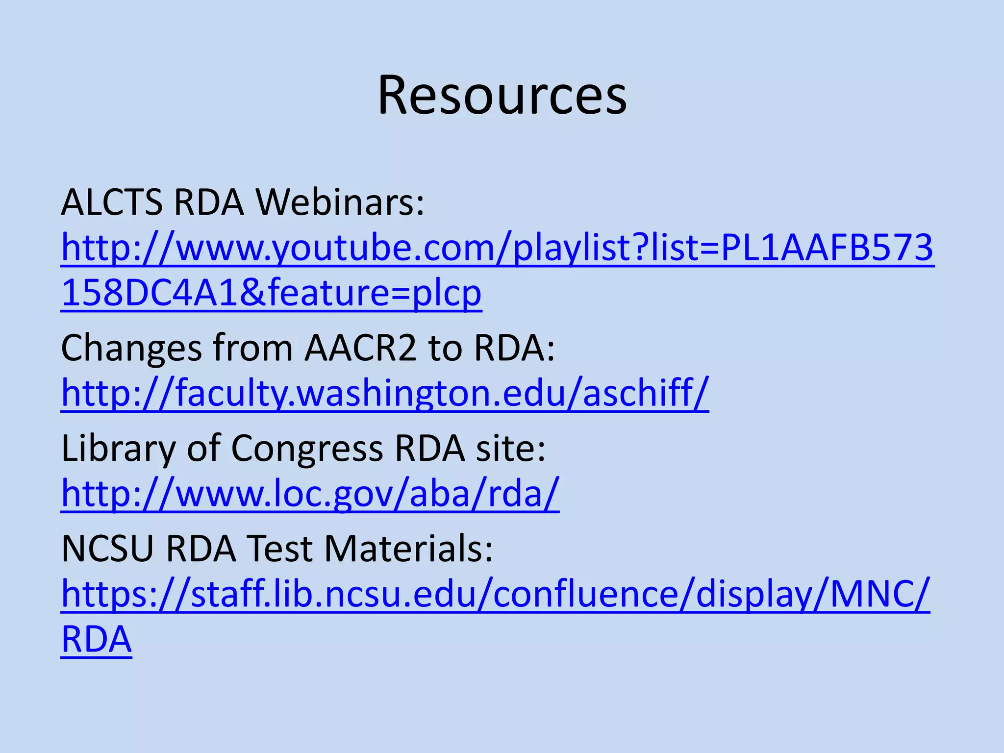 Resources
ALCTS RDA Webinars:
http://www.youtube.com/playlist?list=PL1AAFB573
158DC4A1&feature=plcp
Changes from AACR2 to RDA:
http://faculty.washington.edu/aschiff/
Library of Congress RDA site:
http://www.loc.gov/aba/rda/
NCSU RDA Test Materials:
https://staff.lib.ncsu.edu/confluence/display/MNC/
RDA
 