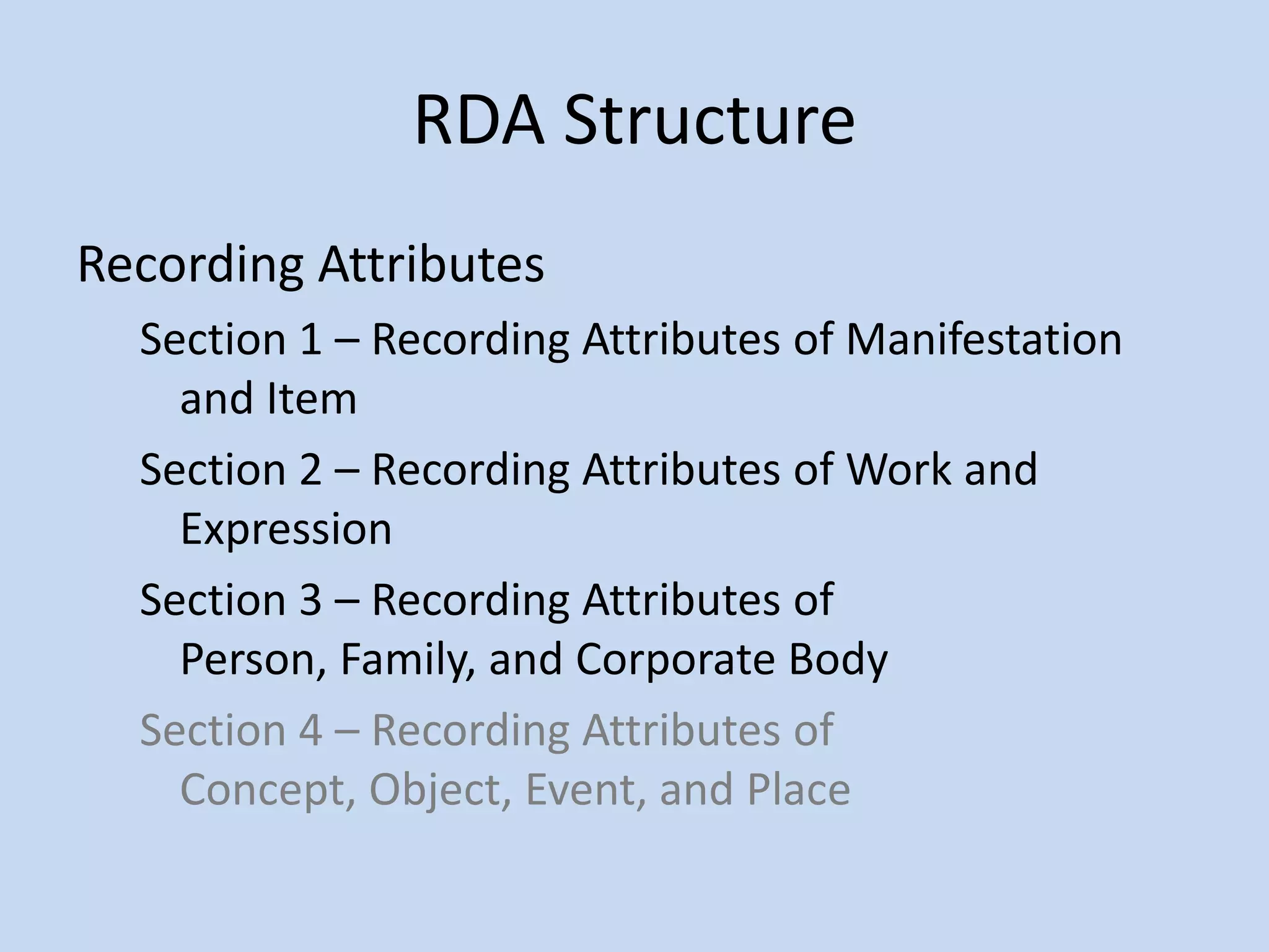RDA Structure
Recording Attributes
  Section 1 – Recording Attributes of Manifestation
    and Item
  Section 2 – Recording Attributes of Work and
    Expression
  Section 3 – Recording Attributes of
    Person, Family, and Corporate Body
  Section 4 – Recording Attributes of
    Concept, Object, Event, and Place
 