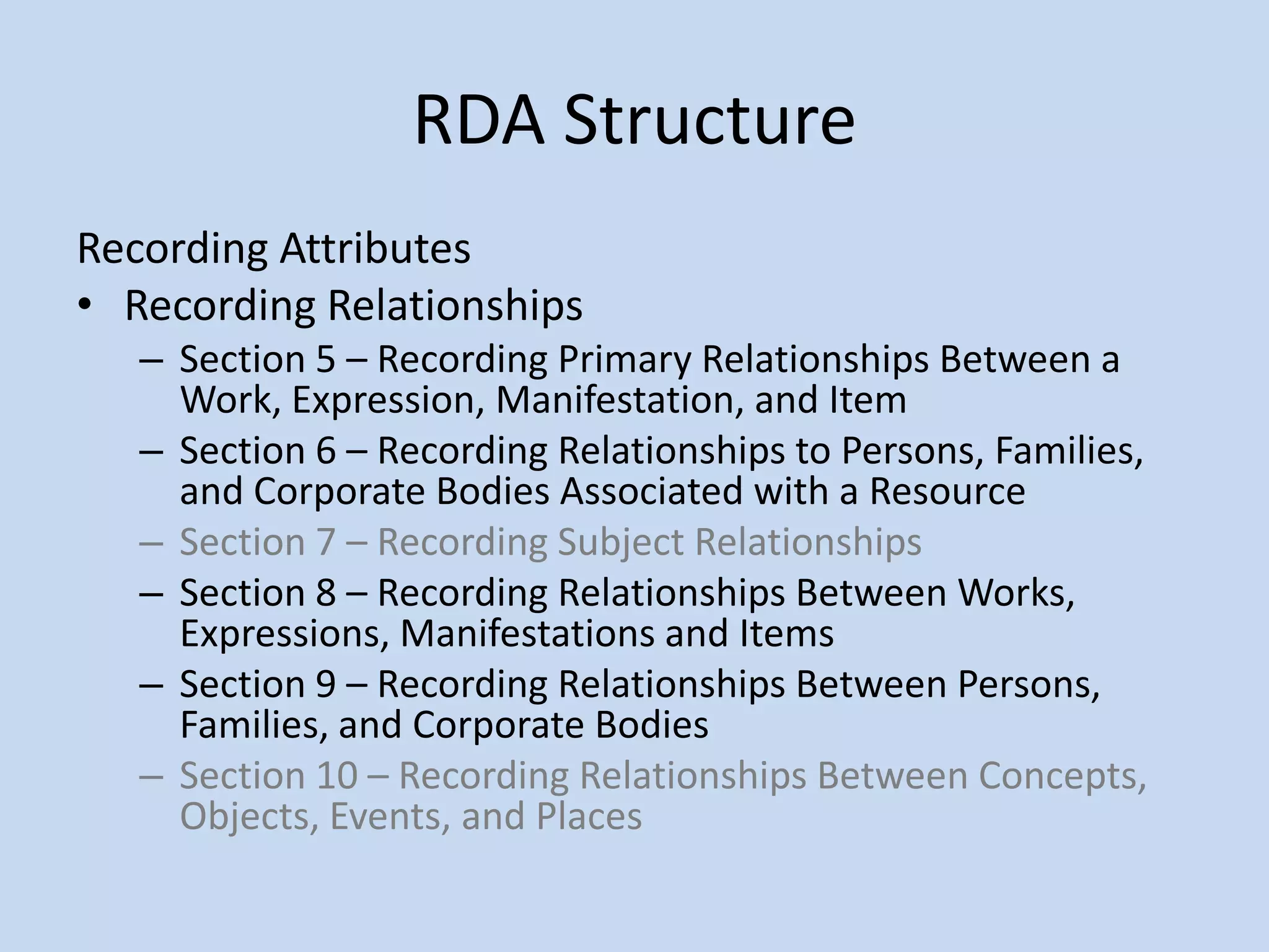 RDA Structure
Recording Attributes
• Recording Relationships
   – Section 5 – Recording Primary Relationships Between a
     Work, Expression, Manifestation, and Item
   – Section 6 – Recording Relationships to Persons, Families,
     and Corporate Bodies Associated with a Resource
   – Section 7 – Recording Subject Relationships
   – Section 8 – Recording Relationships Between Works,
     Expressions, Manifestations and Items
   – Section 9 – Recording Relationships Between Persons,
     Families, and Corporate Bodies
   – Section 10 – Recording Relationships Between Concepts,
     Objects, Events, and Places
 