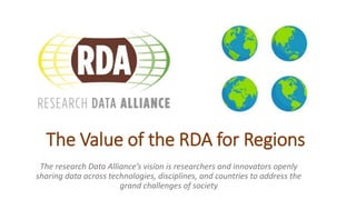 The Value of the RDA for Regions
The research Data Alliance’s vision is researchers and innovators openly
sharing data across technologies, disciplines, and countries to address the
grand challenges of society
 