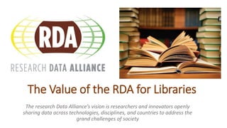 The Value of the RDA for Libraries
The research Data Alliance’s vision is researchers and innovators openly
sharing data across technologies, disciplines, and countries to address the
grand challenges of society
 