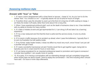 © Copyright 2004 10
Assessing resilience style
Answer with “true” or “false
n  1. If I have a minor disagreement with a close friend or spouse – closer to “no, its your turn to do the
dishes” than “You cheated on me” – it typically leaves me out of sorts for hours on longer.
n  2. If another driver uses the shoulder to zoom up to the front of a long line of traffic waiting to merge, I
am likely the shake it off easily rather than fume about it for a long time.
n  3. When I have experienced profound grief, such as the death of someone close to me, it has interfered
with my ability to function for many months.
n  4. If I make a mistake at work and get reprimanded for it, I can shrug it off and take it as a learning
experience
n  5. If I try a new restaurant and find that the food is awful and the service snooty, it ruins my whole
evening.
n  6. If I’m stuck in traffic because of an accident up ahead, when I pass the bottleneck, I typically floor it
to vent my frustration but still seethe inside.
n  7. If my homes’ water heater breaks, it does not affect my mood very much, since I know I can just call
a plumber and get it fixed.
n  8. If I meet a wonderful man/woman ad ask if he/she would like to get together again, being told no
typically puts me in a bad mood for hours or even days.
n  9. If I am being considered for an important professional award or promotion and it goes to someone I
consider less qualified, I can usually move on quickly
n  10. At a party, if I’m having a conversation with an interesting stranger and get completely tongue-tied
when he/she asks me about myself, I tend to replay the conversation – this time including what I should
have said – for hours or even days afterwards
 