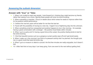 © Copyright 2004 11
Assessing the outlook dimension
Answer with “true” or “false
n  1. When I am invited to meet new people, I look forward to it, thinking they might become my friends,
rather than seeing it as a chore, figuring these people will never be worth knowing.
n  2. When evaluating a coworker, I focus on details about which areas he needs to improve rather than
on his positive overall performance.
n  3. I believe the next ten years will be better for me than the last ten.
n  4. Faced with the possibility of moving to a new city, I regard it as a frightening step into the unknown.
n  5. When something small but unexpected and positive happens to me in the morning – for example,
having a great conversation with a stranger – the positive mood fades within minutes.
n  6. When I go to a party and I’m having a good time at the outset, the positive feeling tends to last for
the entire evening.
n  7. I find that beautiful scenes such as a gorgeous sunset quickly wear off and I get bored easily.
n  8. When I wake up in the morning I can think of a pleasant activity that I’ve planned, the thought puts
me in a good mood that lasts the entire day.
n  9. When I go to a museum or attend a concert, the first few minutes are really enjoyable, but it doesn’t
last.
n  10. I often feel that on busy days I can keep going from one event to the next without getting tired.
 