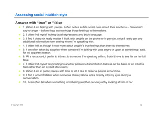 © Copyright 2004 12
Assessing social intuition style
Answer with “true” or “false
n  1. When I am talking with people, I often notice subtle social cues about their emotions – discomfort,
say or anger – before they acknowledge those feelings in themselves.
n  2. I often find myself noting facial expressions and body language.
n  3. I find it does not really matter if I talk with people on the phone or in person, since I rarely get any
additional information from seeing whom I’m speaking with.
n  4. I often feel as though I now more about people’s true feelings than they do themselves
n  5. I am often taken by surprise when someone I’m talking with gets angry or upset at something I said,
for no apparent reason.
n  6. At a restaurant, I prefer to sit next to someone I’m speaking with so I don’t have to see his or her full
face.
n  7. I often find myself responding to another person’s discomfort or distress on the basis of an intuitive
feel rather than an explicit discussion
n  8. When I am in public places with time to kill, I like to observe people around me.
n  9. I find it uncomfortable when someone I barely know looks directly into my eyes during a
conversation.
n  10. I can often tell when something is bothering another person just by looking at him or her.
 