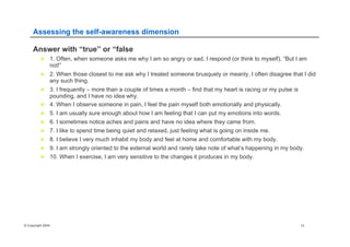 © Copyright 2004 13
Assessing the self-awareness dimension
Answer with “true” or “false
n  1. Often, when someone asks me why I am so angry or sad, I respond (or think to myself), “But I am
not!”
n  2. When those closest to me ask why I treated someone brusquely or meanly, I often disagree that I did
any such thing.
n  3. I frequently – more than a couple of times a month – find that my heart is racing or my pulse is
pounding, and I have no idea why.
n  4. When I observe someone in pain, I feel the pain myself both emotionally and physically.
n  5. I am usually sure enough about how I am feeling that I can put my emotions into words.
n  6. I sometimes notice aches and pains and have no idea where they came from.
n  7. I like to spend time being quiet and relaxed, just feeling what is going on inside me.
n  8. I believe I very much inhabit my body and feel at home and comfortable with my body.
n  9. I am strongly oriented to the external world and rarely take note of what’s happening in my body.
n  10. When I exercise, I am very sensitive to the changes it produces in my body.
 