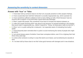 © Copyright 2004 14
Assessing the sensitivity to context dimension
Answer with “true” or “false
n  1. I have been told by someone close to me that I am unusually sensitive to other people’s feelings.
n  2. I have occasionally been told that I behaved in a socially inappropriate way, which surprised me.
n  3. I have sometimes suffered a setback at work or had a falling out with a friend because I was too
chummy with a superior or too jovial when a good friend was distraught.
n  4. When I speak with people, they sometimes move back to increase the distance between us.
n  5. I often find myself censoring what I was about to say because I’ve sensed something in the situation
that would make it inappropriate (e.g., before I respond to, “Honey, do these jeans make me look fat?”).
n  6. When I am in a public setting like a restaurant, I am especially aware of modulating how loudly I
speak.
n  7. I have frequently been reminded when in public to avoid mentioning the names of people who might
be around
n  8. I am almost always aware of whether I have been someplace before, even if it is a highway that I last
drove many years ago.
n  9. I notice when someone is acting in a way that seems out of place, such as behaving too casually at
work.
n  10. I’ve been told by those close to me that I show good manners with strangers and in new situations.
 