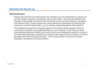 © Copyright 2004 19
Extremes can trip you up
Self-awareness
n  People who are blind and deaf to their own emotions are not (necessarily) in denial, but
can be honestly unaware of emotional cues in their bodies. This may be related to the
strength of the signals, but also to their sensitivity to them and their ability to recognize
and interpret them. [These people may cause damage to themselves by ignoring their
emotions or to their relationships, e.g. by reacting emotionally before they realize it]
n  The heightened sensitivity to physical aspects of emotional states (appear to) play a
crucial role in empathy, and understanding your own emotions. It can help you avoid
misunderstandings and conflicts, but comes at the cost of feeling the anxiety or stress of
someone else physically, experiencing a surge of the stress hormone cortisol, as well as
elevated heart rate and blood pressure. This is likely a factor in burnout of nurses,
therapists, counselers and social workers.
 