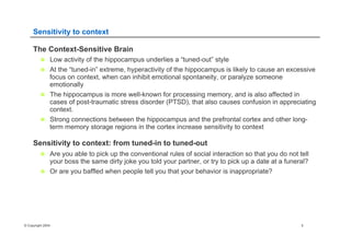 © Copyright 2004 5
Sensitivity to context
The Context-Sensitive Brain
n  Low activity of the hippocampus underlies a “tuned-out” style
n  At the “tuned-in” extreme, hyperactivity of the hippocampus is likely to cause an excessive
focus on context, when can inhibit emotional spontaneity, or paralyze someone
emotionally
n  The hippocampus is more well-known for processing memory, and is also affected in
cases of post-traumatic stress disorder (PTSD), that also causes confusion in appreciating
context.
n  Strong connections between the hippocampus and the prefrontal cortex and other long-
term memory storage regions in the cortex increase sensitivity to context
Sensitivity to context: from tuned-in to tuned-out
n  Are you able to pick up the conventional rules of social interaction so that you do not tell
your boss the same dirty joke you told your partner, or try to pick up a date at a funeral?
n  Or are you baffled when people tell you that your behavior is inappropriate?
 