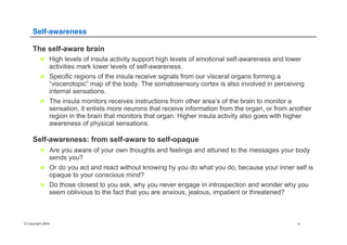 © Copyright 2004 6
Self-awareness
The self-aware brain
n  High levels of insula activity support high levels of emotional self-awareness and lower
activities mark lower levels of self-awareness.
n  Specific regions of the insula receive signals from our visceral organs forming a
“viscerotopic” map of the body. The somatosensory cortex is also involved in perceiving
internal sensations.
n  The insula monitors receives instructions from other area’s of the brain to monitor a
sensation, it enlists more neurons that receive information from the organ, or from another
region in the brain that monitors that organ. Higher insula activity also goes with higher
awareness of physical sensations.
Self-awareness: from self-aware to self-opaque
n  Are you aware of your own thoughts and feelings and attuned to the messages your body
sends you?
n  Or do you act and react without knowing hy you do what you do, because your inner self is
opaque to your conscious mind?
n  Do those closest to you ask, why you never engage in introspection and wonder why you
seem oblivious to the fact that you are anxious, jealous, impatient or threatened?
 