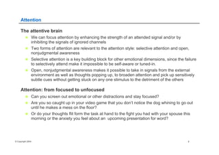 © Copyright 2004 8
Attention
The attentive brain
n  We can focus attention by enhancing the strength of an attended signal and/or by
inhibiting the signals of ignored channels
n  Two forms of attention are relevant to the attention style: selective attention and open,
nonjudgmental awareness
n  Selective attention is a key building block for other emotional dimensions, since the failure
to selectively attend make it impossible to be self-aware or tuned-in.
n  Open, nonjudgmental awareness makes it possible to take in signals from the external
environment as well as thoughts popping up, to broaden attention and pick up sensitively
subtle cues without getting stuck on any one stimulus to the detriment of the others
Attention: from focused to unfocused
n  Can you screen out emotional or other distractions and stay focused?
n  Are you so caught up in your video game that you don’t notice the dog whining to go out
until he makes a mess on the floor?
n  Or do your thoughts flit form the task at hand to the fight you had with your spouse this
morning or the anxiety you feel about an upcoming presentation for word?
 
