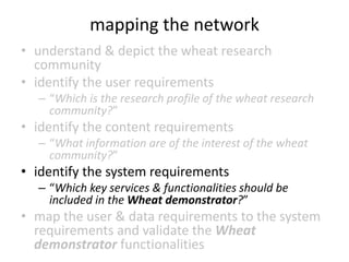 mapping the network
• understand & depict the wheat research
community
• identify the user requirements
– “Which is the research profile of the wheat research
community?”
• identify the content requirements
– “What information are of the interest of the wheat
community?”
• identify the system requirements
– “Which key services & functionalities should be
included in the Wheat demonstrator?”
• map the user & data requirements to the system
requirements and validate the Wheat
demonstrator functionalities
 