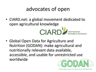 advocates of open
• CIARD.net: a global movement dedicated to
open agricultural knowledge
• Global Open Data for Agriculture and
Nutrition (GODAN): make agricultural and
nutritionally relevant data available,
accessible, and usable for unrestricted use
worldwide
 