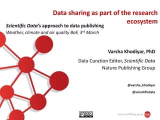 Varsha Khodiyar, PhD
Data Curation Editor, Scientific Data
Nature Publishing Group
@varsha_khodiyar
@scientificdata
Data sharing as part of the research
ecosystem
Scientific Data’s approach to data publishing
Weather, climate and air quality BoF, 3rd March
 