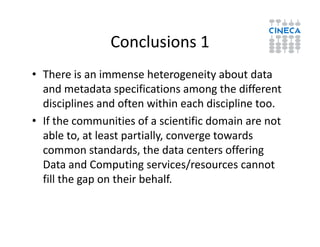 Conclusions 1
• There is an immense heterogeneity about data
and metadata specifications among the different
disciplines and often within each discipline too.
• If the communities of a scientific domain are not• If the communities of a scientific domain are not
able to, at least partially, converge towards
common standards, the data centers offering
Data and Computing services/resources cannot
fill the gap on their behalf.
 