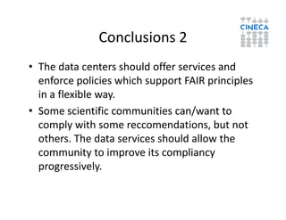Conclusions 2
• The data centers should offer services and
enforce policies which support FAIR principles
in a flexible way.
• Some scientific communities can/want to• Some scientific communities can/want to
comply with some reccomendations, but not
others. The data services should allow the
community to improve its compliancy
progressively.
 