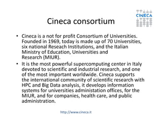 Cineca consortium
• Cineca is a not for profit Consortium of Universities.
Founded in 1969, today is made up of 70 Universities,
six national Reseach Institutions, and the Italian
Ministry of Education, Universities and
Research (MIUR).
• It is the most powerful supercomputing center in Italy• It is the most powerful supercomputing center in Italy
devoted to scientific and industrial research, and one
of the most important worldwide. Cineca supports
the international community of scientific research with
HPC and Big Data analysis, it develops information
systems for universities administation offices, for the
MIUR, and for companies, health care, and public
administration.
http://www.cineca.it
 