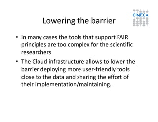 Lowering the barrier
• In many cases the tools that support FAIR
principles are too complex for the scientific
researchers
• The Cloud infrastructure allows to lower the• The Cloud infrastructure allows to lower the
barrier deploying more user-friendly tools
close to the data and sharing the effort of
their implementation/maintaining.
 