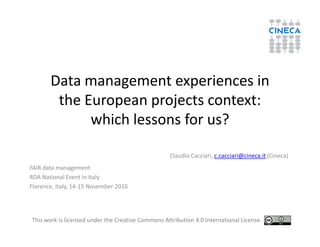Data management experiences in
the European projects context:
which lessons for us?which lessons for us?
Claudio Cacciari, c.cacciari@cineca.it (Cineca)
FAIR data management
RDA National Event in Italy
Florence, Italy, 14-15 November 2016
This work is licensed under the Creative Commons Attribution 4.0 International License.
 