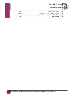 ACT SMART ال زَّاد للأرشفة الإلكترونية AَّLZAD for Digital Archiving 
Email: zad@alzad.ae | Website: www.alzad.ae | Mobile: 0551224802 | Fax: +97126745271 
.6 المجلس الدولي للأرشيف 
ICA 
.7 
الفرع العربي الإقليمي للمجلس الدولي للأرشيف 
ARBICA 
.8 
مكتبة الكونجرس 
LOC 
 