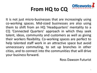 From HQ to CQ
It is not just micro-businesses that are increasingly using
co-working spaces. Mid-sized businesses are also using
them to shift from an HQ ‘Headquarters’ mentality to a
CQ ‘Connected Quarters’ approach in which they seek
talent, ideas, community and customers as well as giving
their workers flexibility. Co-working spaces are perfect to
help talented staff work in an attractive space but avoid
unnecessary commuting, to set up branches in other
cities, and to connect into the communities that will drive
your business forward.
Ross Dawson Futurist
1

 