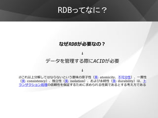 RDBってなに？



                  なぜRDBが必要なの？
                            ↓
            データを管理する際にACIDが必要
                            ↓
※これ以上分解してはならないという意味の原子性（英: atomicity、不可分性）、一貫性
（英: consistency）、独立性（英: isolation）、および永続性（英: durability）は、ト
ランザクション処理の信頼性を保証するために求められる性質であるとする考え方である
 