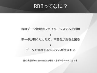 RDBってなに？



昔はデータ管理はファイル・システムを利用
              ↓
データが無くなったり、不整合があると困る
              ↓
 データを管理するシステムが生まれる


逆の発想がKVSとかNoSQLと呼ばれるデータベースたちです
 