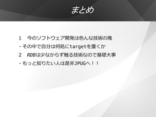まとめ

１ 今のソフトウェア開発は色んな技術の塊
・その中で自分は何処にtargetを置くか
２ RDBは少なからず触る技術なので基礎大事
・もっと知りたい人は是非JPUGへ！！
 