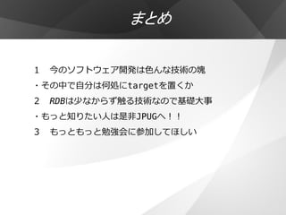まとめ

１ 今のソフトウェア開発は色んな技術の塊
・その中で自分は何処にtargetを置くか
２ RDBは少なからず触る技術なので基礎大事
・もっと知りたい人は是非JPUGへ！！
３ もっともっと勉強会に参加してほしい
 