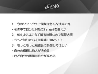 まとめ

１ 今のソフトウェア開発は色んな技術の塊
・その中で自分は何処にtargetを置くか
２ RDBは少なからず触る技術なので基礎大事
・もっと知りたい人は是非JPUGへ！！
３ もっともっと勉強会に参加してほしい
・自分の価値は他人が決める
・けど自分の価値は自分が高める
 