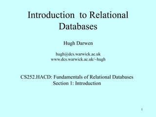 1
Introduction to Relational
Databases
Hugh Darwen
hugh@dcs.warwick.ac.uk
www.dcs.warwick.ac.uk/~hugh
CS252.HACD: Fundamentals of Relational Databases
Section 1: Introduction
 