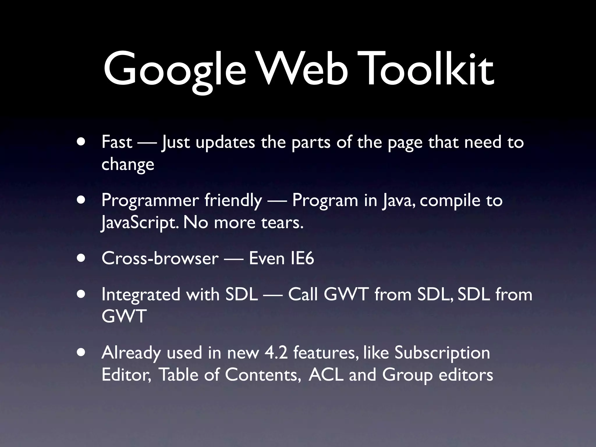 Google Web Toolkit
•   Fast — Just updates the parts of the page that need to
    change

•   Programmer friendly — Program in Java, compile to
    JavaScript. No more tears.

•   Cross-browser — Even IE6

•   Integrated with SDL — Call GWT from SDL, SDL from
    GWT

•   Already used in new 4.2 features, like Subscription
    Editor, Table of Contents, ACL and Group editors
 