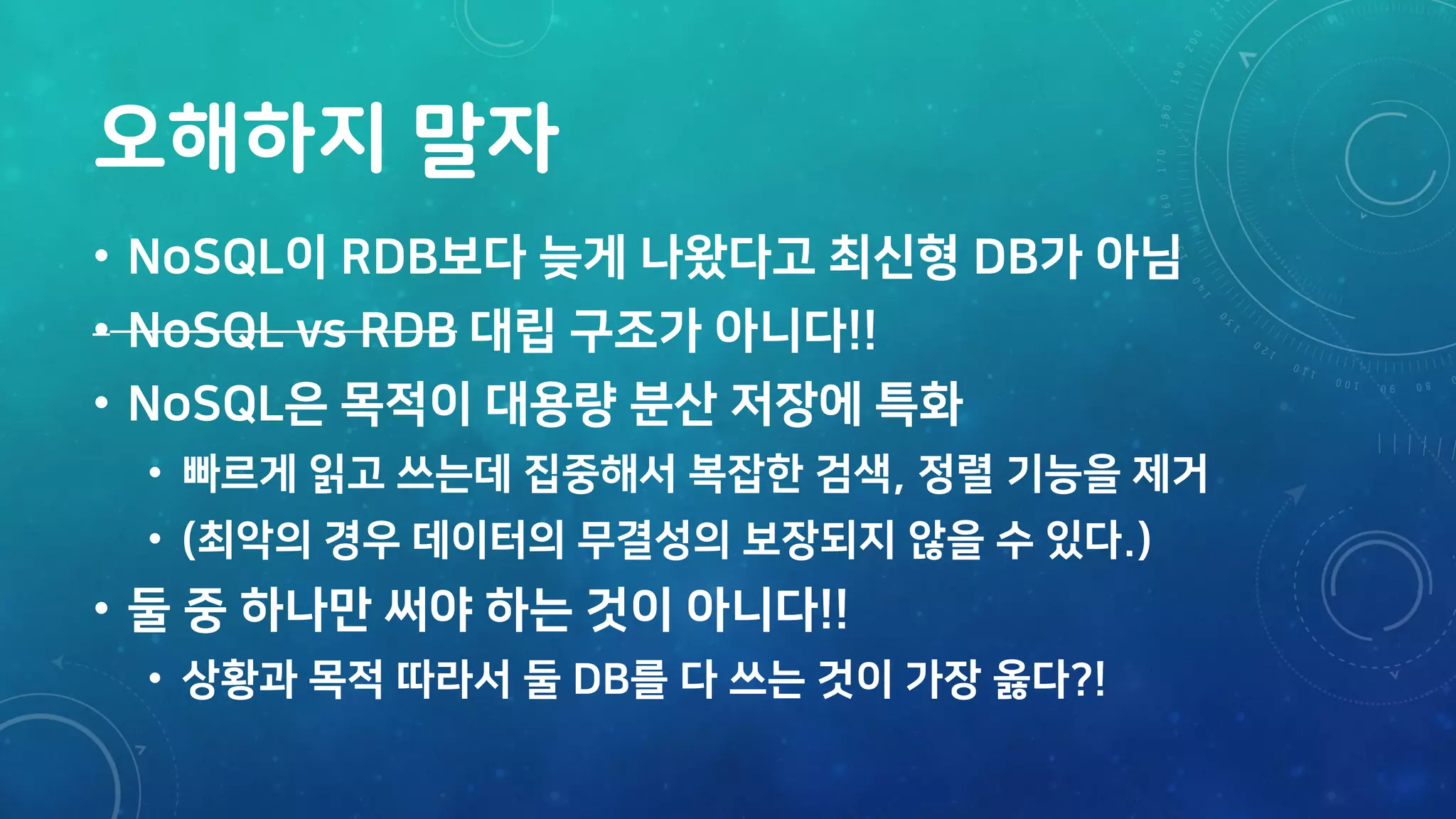 오해하지 말자
• NoSQL이 RDB보다 늦게 나왔다고 최신형 DB가 아님
• NoSQL vs RDB 대립 구조가 아니다!!
• NoSQL은 목적이 대용량 분산 저장에 특화
• 빠르게 읽고 쓰는데 집중해서 복잡한 검색, 정렬 기능을 제거
• (최악의 경우 데이터의 무결성의 보장되지 않을 수 있다.)
• 둘 중 하나만 써야 하는 것이 아니다!!
• 상황과 목적 따라서 둘 DB를 다 쓰는 것이 가장 옳다?!
 