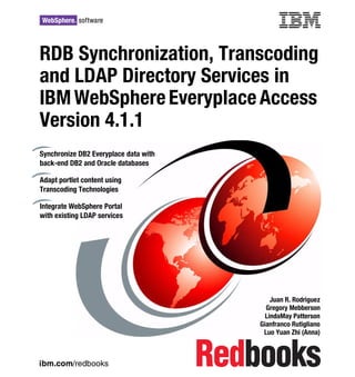 Front cover

RDB Synchronization, Transcoding
and LDAP Directory Services in
IBM WebSphere Everyplace Access
Version 4.1.1
Synchronize DB2 Everyplace data with
back-end DB2 and Oracle databases

Adapt portlet content using
Transcoding Technologies

Integrate WebSphere Portal
with existing LDAP services




                                                         Juan R. Rodriguez
                                                       Gregory Mebberson
                                                       LindaMay Patterson
                                                     Gianfranco Rutigliano
                                                      Luo Yuan Zhi (Anna)



ibm.com/redbooks
 