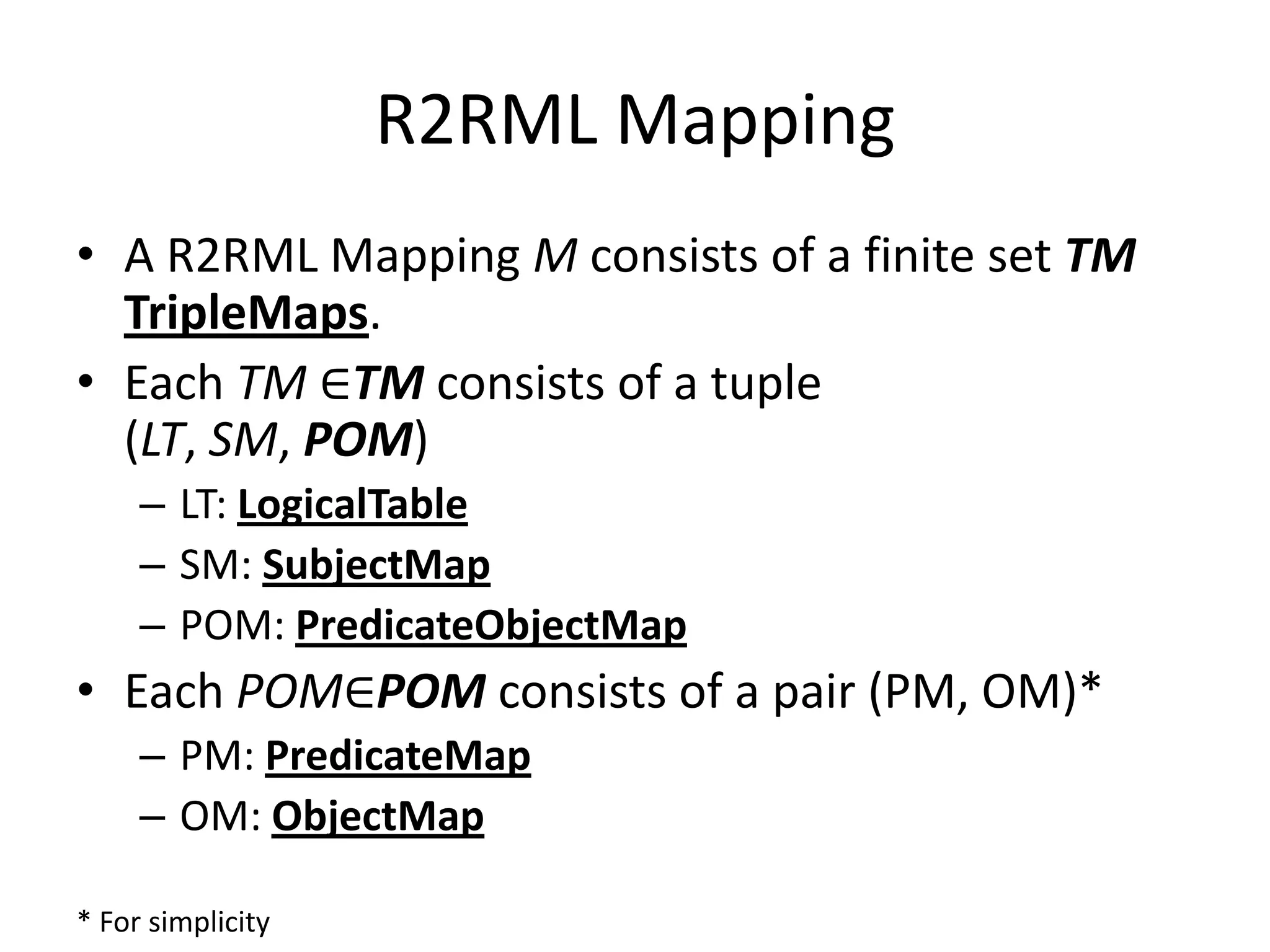 R2RML Mapping
• A R2RML Mapping M consists of a finite set TM
TripleMaps.
• Each TM ∈TM consists of a tuple
(LT, SM, POM)
– LT: LogicalTable
– SM: SubjectMap
– POM: PredicateObjectMap

• Each POM∈POM consists of a pair (PM, OM)*
– PM: PredicateMap
– OM: ObjectMap
* For simplicity

 