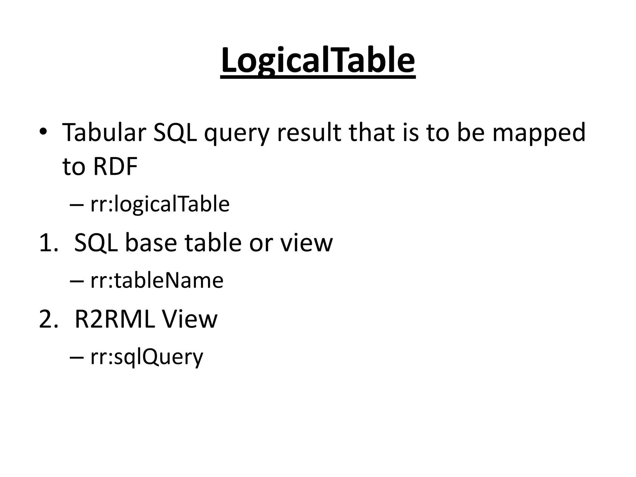 LogicalTable
• Tabular SQL query result that is to be mapped
to RDF
– rr:logicalTable

1. SQL base table or view
– rr:tableName

2. R2RML View
– rr:sqlQuery

 