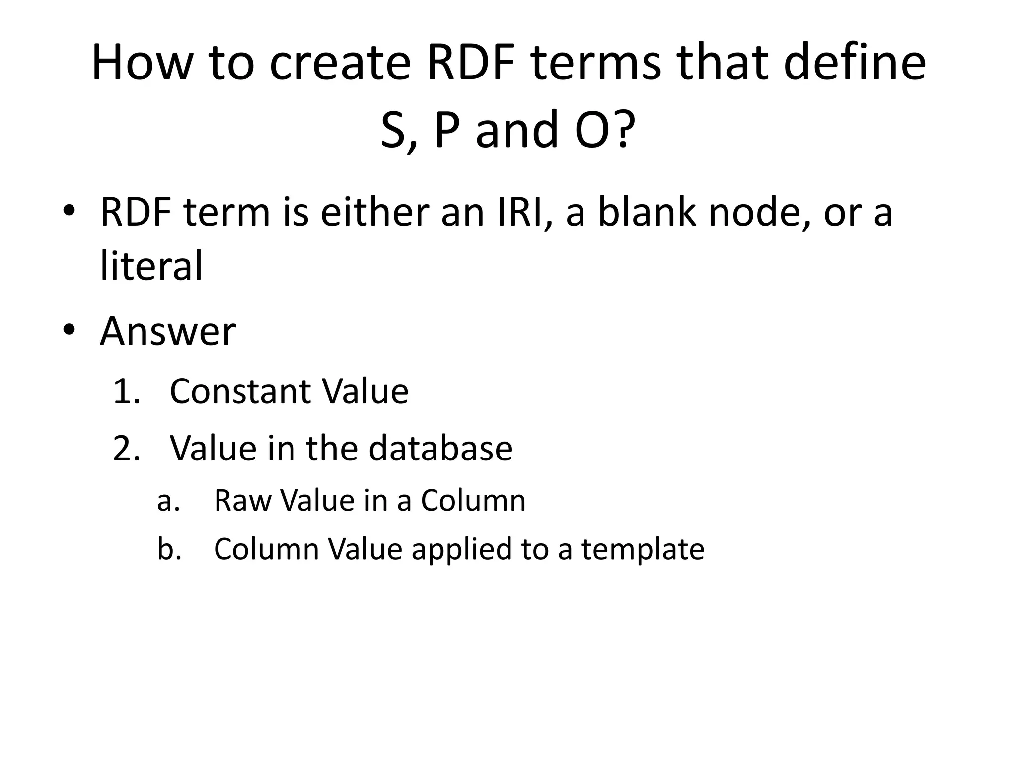 How to create RDF terms that define
S, P and O?
• RDF term is either an IRI, a blank node, or a
literal
• Answer
1. Constant Value
2. Value in the database
a. Raw Value in a Column
b. Column Value applied to a template

 