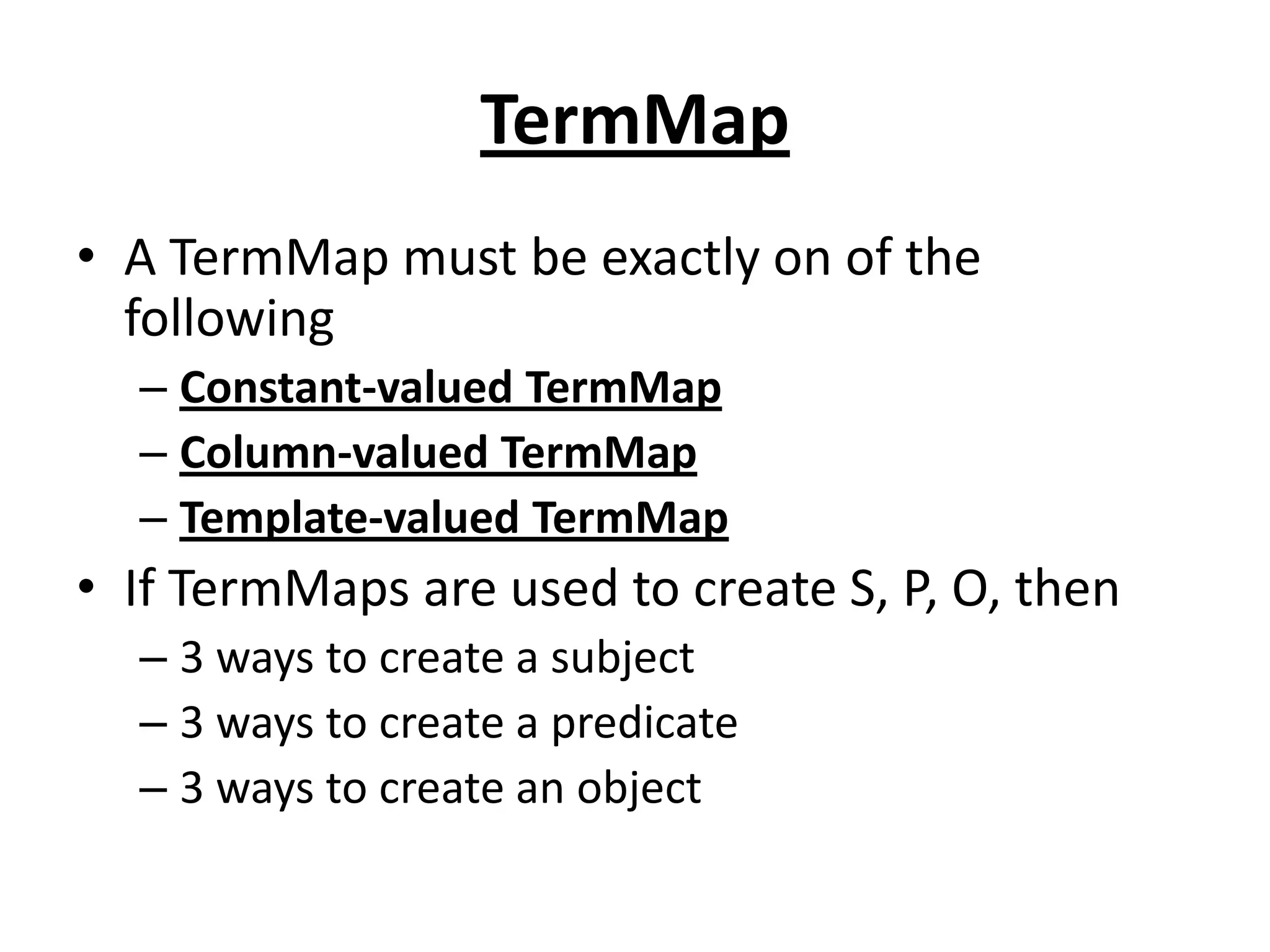 TermMap
• A TermMap must be exactly on of the
following
– Constant-valued TermMap
– Column-valued TermMap
– Template-valued TermMap

• If TermMaps are used to create S, P, O, then
– 3 ways to create a subject
– 3 ways to create a predicate
– 3 ways to create an object

 