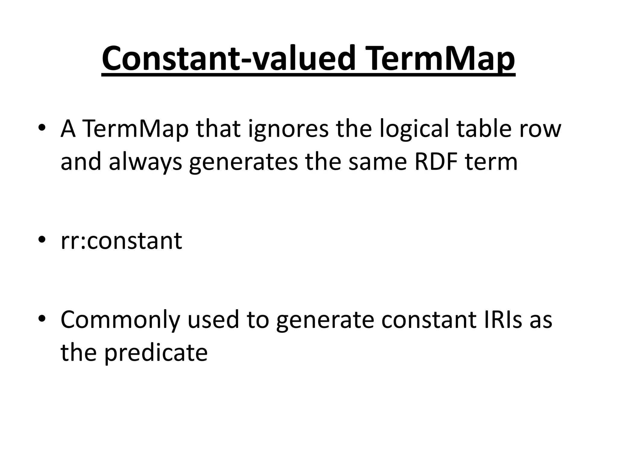 Constant-valued TermMap
• A TermMap that ignores the logical table row
and always generates the same RDF term
• rr:constant
• Commonly used to generate constant IRIs as
the predicate

 