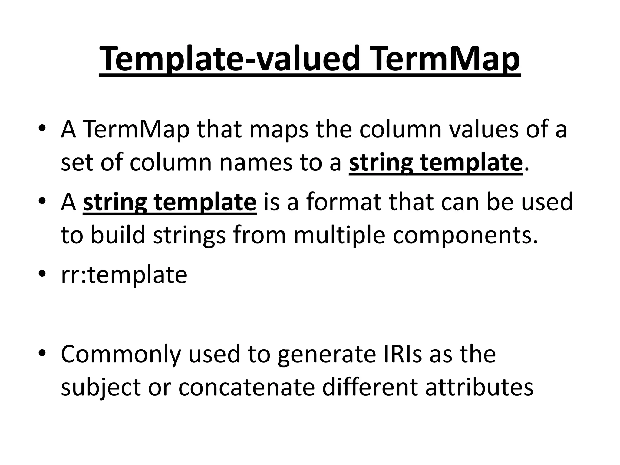 Template-valued TermMap
• A TermMap that maps the column values of a
set of column names to a string template.
• A string template is a format that can be used
to build strings from multiple components.
• rr:template
• Commonly used to generate IRIs as the
subject or concatenate different attributes

 