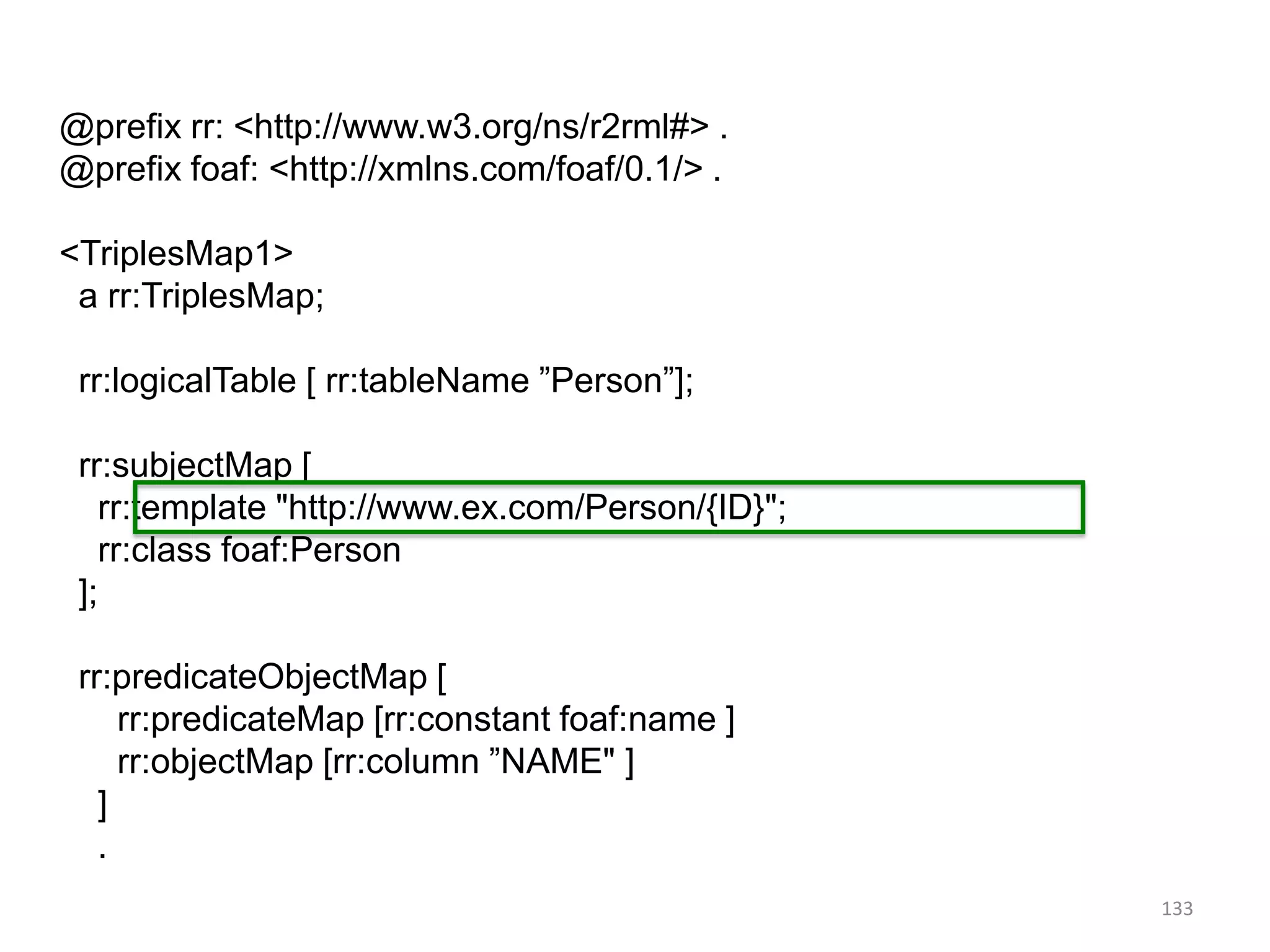 @prefix rr: <http://www.w3.org/ns/r2rml#> .
@prefix foaf: <http://xmlns.com/foaf/0.1/> .
<TriplesMap1>
a rr:TriplesMap;
rr:logicalTable [ rr:tableName ”Person”];
rr:subjectMap [
rr:template "http://www.ex.com/Person/{ID}";
rr:class foaf:Person
];
rr:predicateObjectMap [
rr:predicateMap [rr:constant foaf:name ]
rr:objectMap [rr:column ”NAME" ]
]
.
133

 