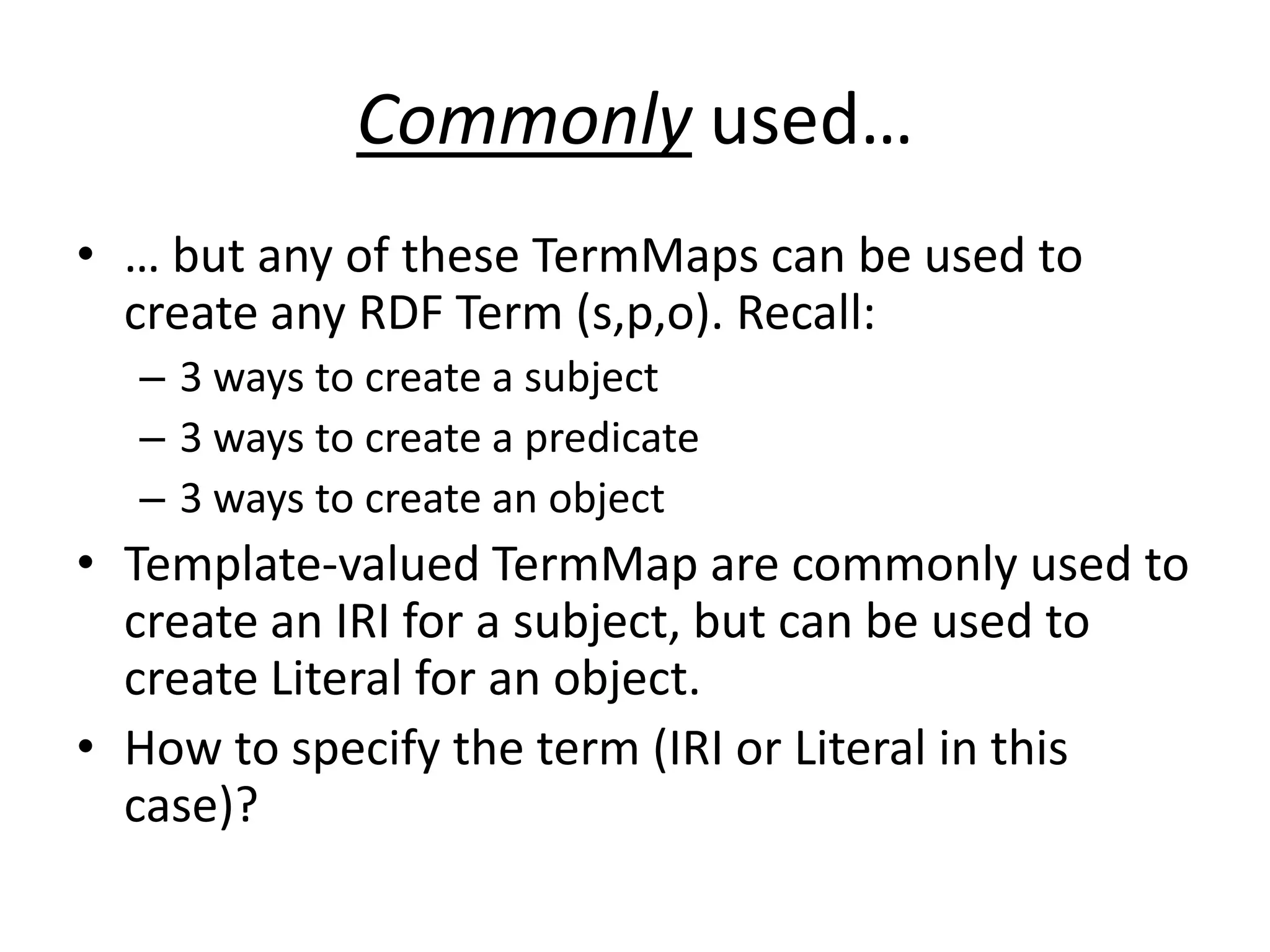 Commonly used…
• … but any of these TermMaps can be used to
create any RDF Term (s,p,o). Recall:
– 3 ways to create a subject
– 3 ways to create a predicate
– 3 ways to create an object

• Template-valued TermMap are commonly used to
create an IRI for a subject, but can be used to
create Literal for an object.
• How to specify the term (IRI or Literal in this
case)?

 
